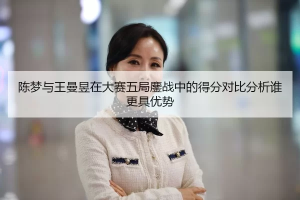 陈梦与王曼昱在大赛五局鏖战中的得分对比分析谁更具优势