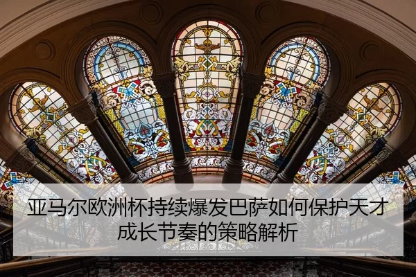 亚马尔欧洲杯持续爆发巴萨如何保护天才成长节奏的策略解析