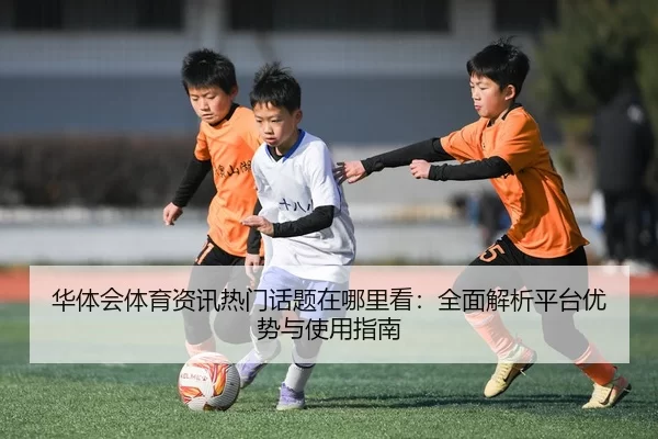 华体会体育资讯热门话题在哪里看：全面解析平台优势与使用指南