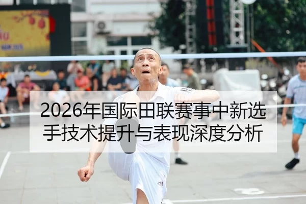 2026年国际田联赛事中新选手技术提升与表现深度分析