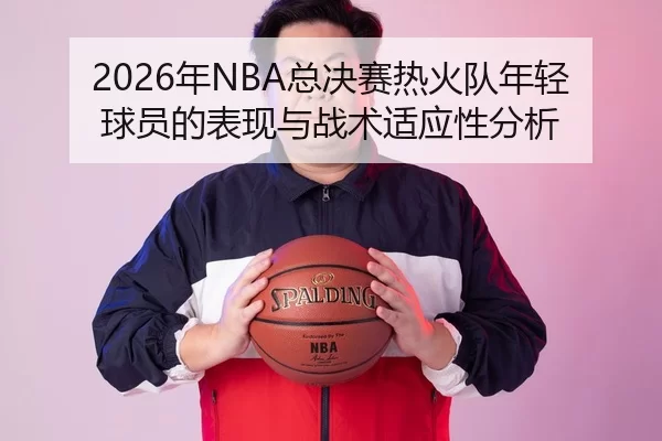 2026年NBA总决赛热火队年轻球员的表现与战术适应性分析