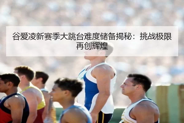 谷爱凌新赛季大跳台难度储备揭秘：挑战极限再创辉煌
