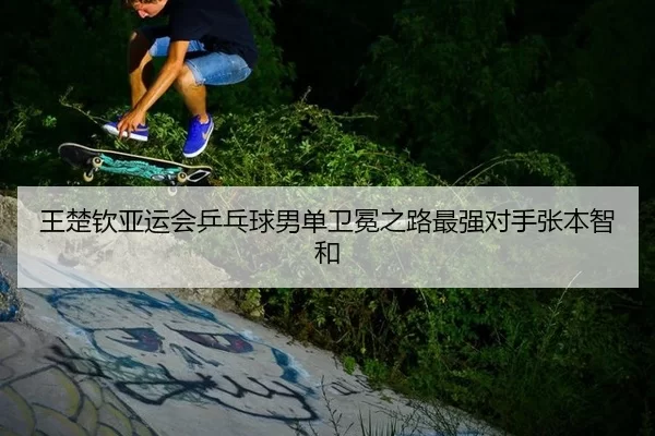 王楚钦亚运会乒乓球男单卫冕之路最强对手张本智和