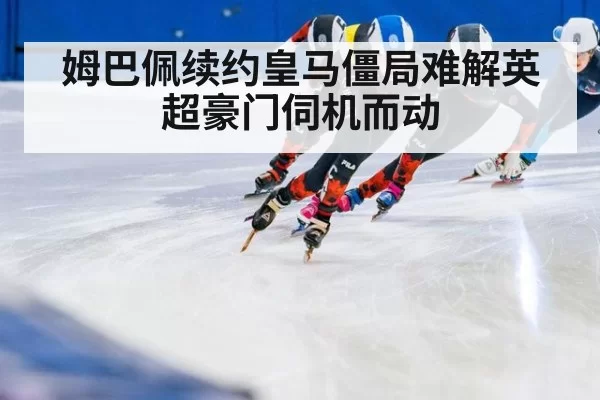 姆巴佩续约皇马僵局难解英超豪门伺机而动