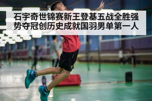 石宇奇世锦赛新王登基五战全胜强势夺冠创历史成就国羽男单第一人
