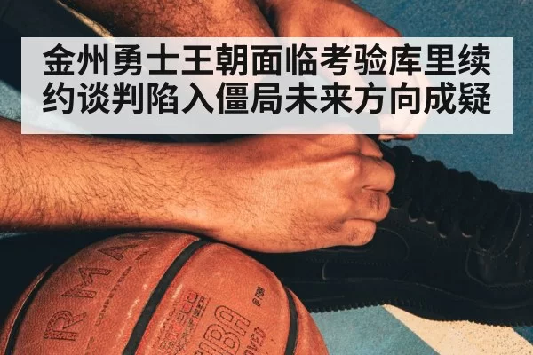 金州勇士王朝面临考验库里续约谈判陷入僵局未来方向成疑