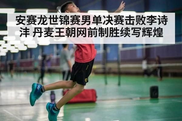 安赛龙世锦赛男单决赛击败李诗沣 丹麦王朝网前制胜续写辉煌