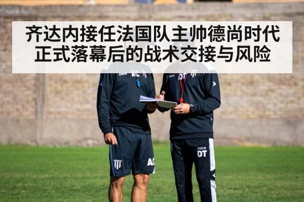 齐达内接任法国队主帅德尚时代正式落幕后的战术交接与风险